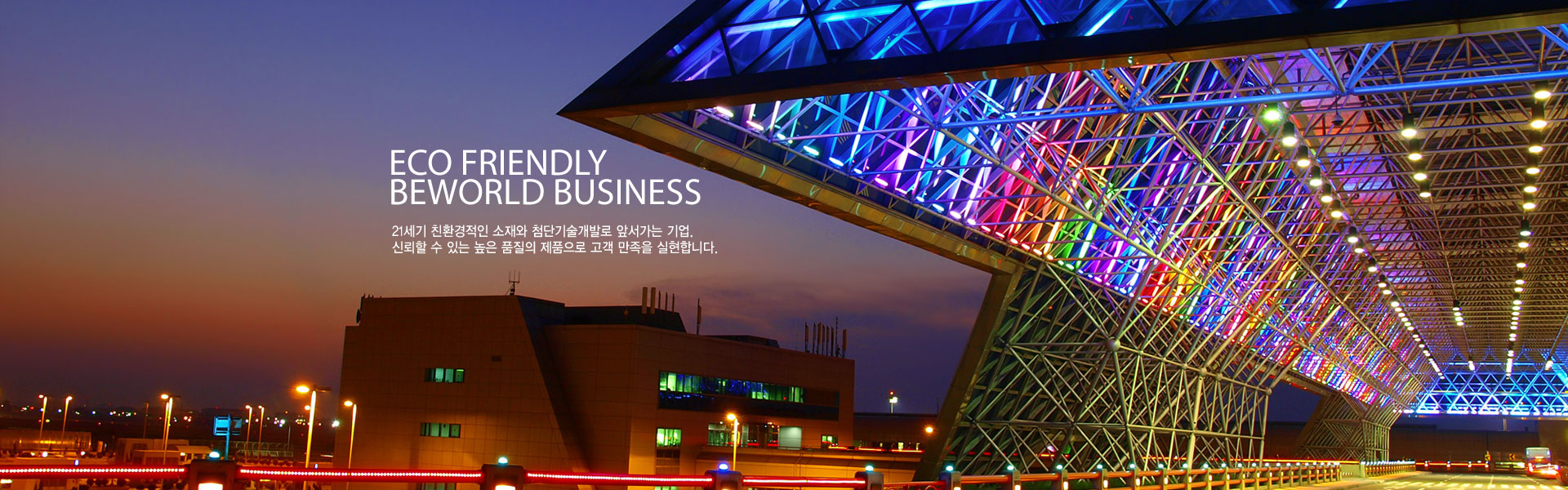 Eco Friendly beworld business 21세기 친환경적인 소재와 첨단기술개발로 앞서가는 기업. 신뢰할 수 있는 높은 품질의 제품으로 고객 만족을 실현합니다.