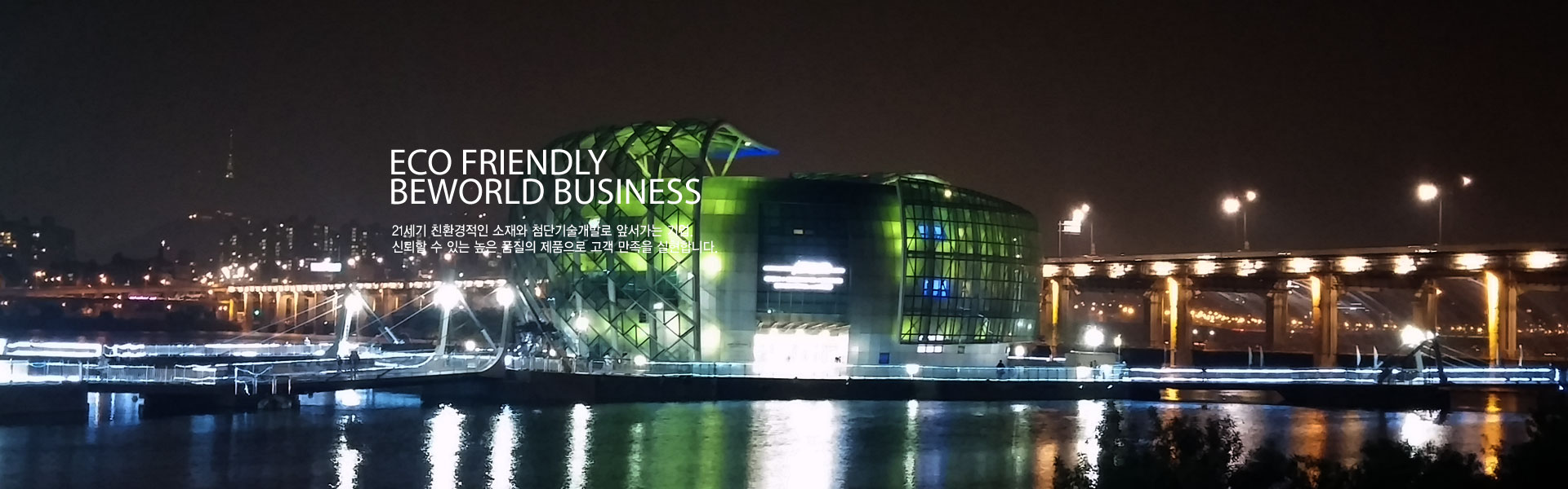 Eco Friendly beworld business 21세기 친환경적인 소재와 첨단기술개발로 앞서가는 기업. 신뢰할 수 있는 높은 품질의 제품으로 고객 만족을 실현합니다.